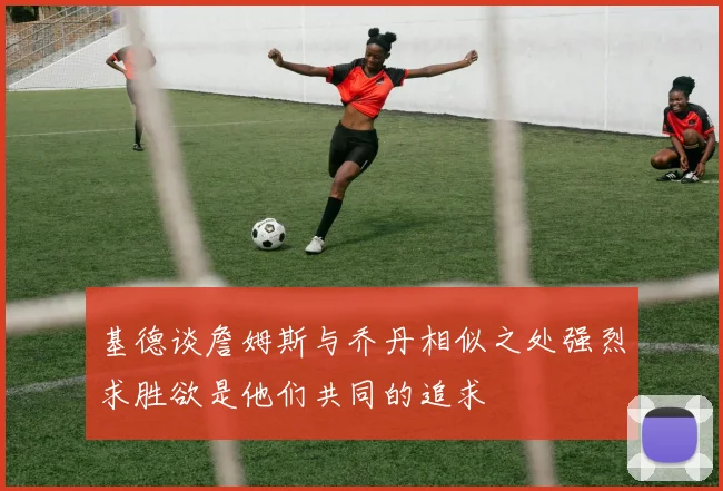 基德谈詹姆斯与乔丹相似之处强烈求胜欲是他们共同的追求
