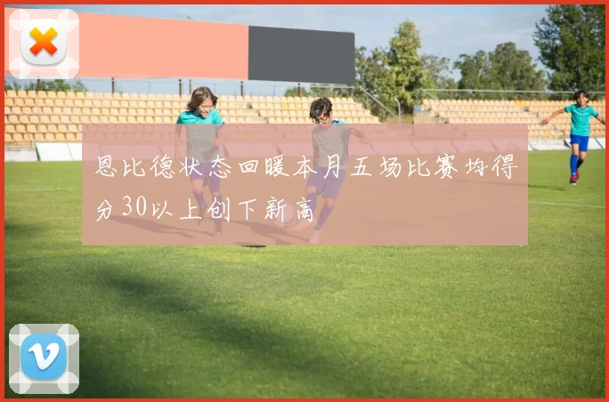 恩比德状态回暖本月五场比赛均得分30以上创下新高