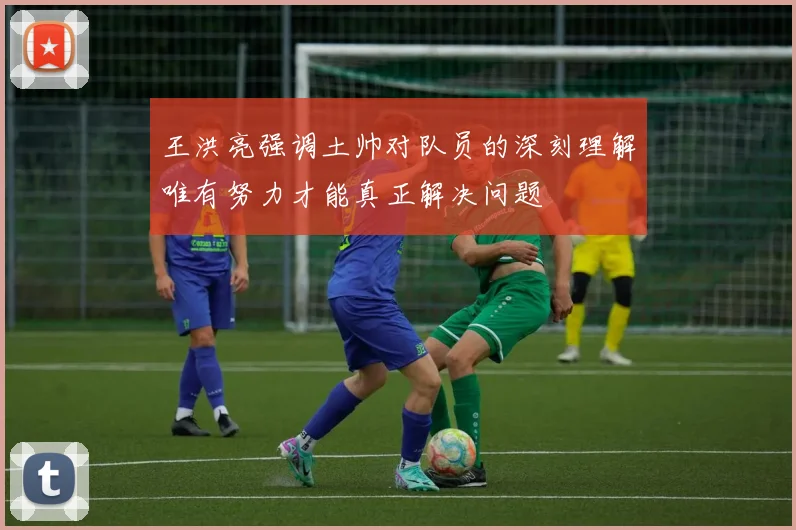 王洪亮强调土帅对队员的深刻理解唯有努力才能真正解决问题
