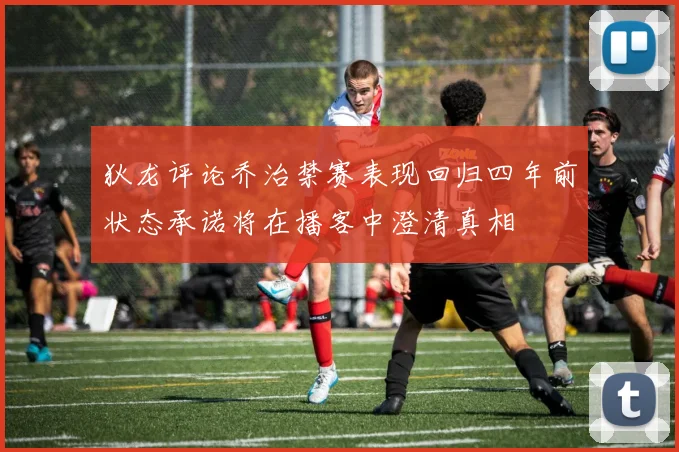 狄龙评论乔治禁赛表现回归四年前状态承诺将在播客中澄清真相